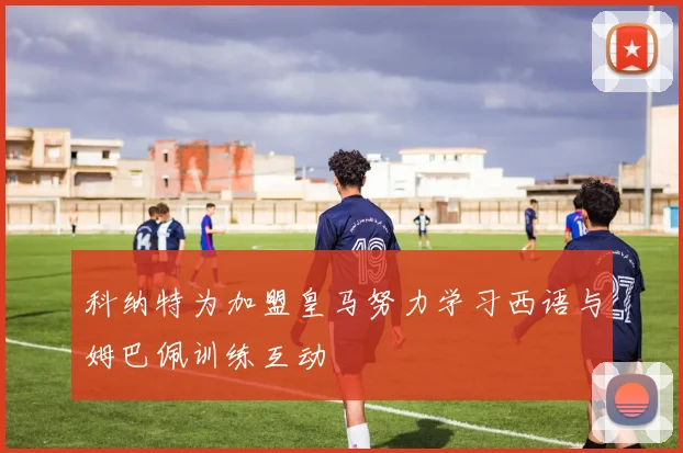 科纳特为加盟皇马努力学习西语与姆巴佩训练互动