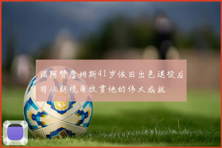 诺阿赞詹姆斯41岁依旧出色退役后将从新视角欣赏他的伟大成就