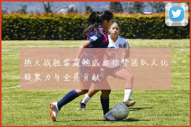 热火战胜雷霆鲍威尔称赞团队文化凝聚力与全员贡献