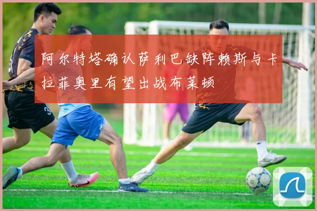 阿尔特塔确认萨利巴缺阵赖斯与卡拉菲奥里有望出战布莱顿