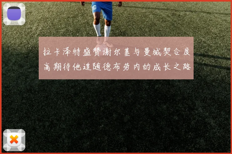 拉卡泽特盛赞谢尔基与曼城契合度高期待他追随德布劳内的成长之路