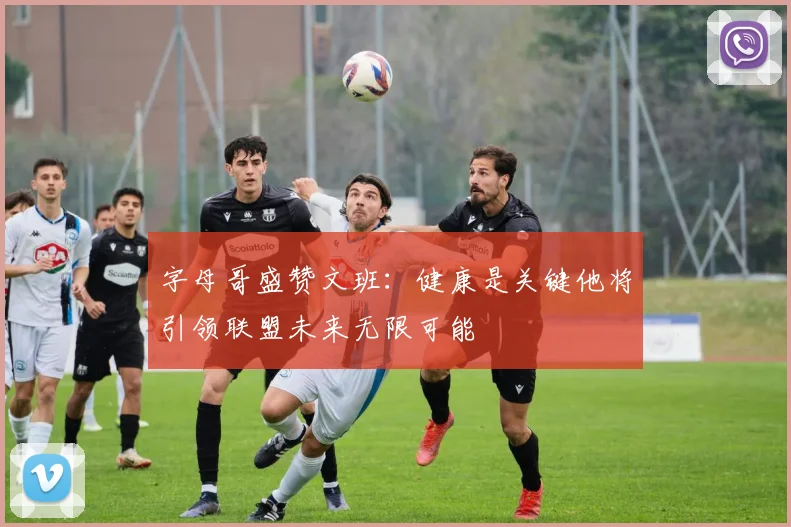 字母哥盛赞文班：健康是关键他将引领联盟未来无限可能