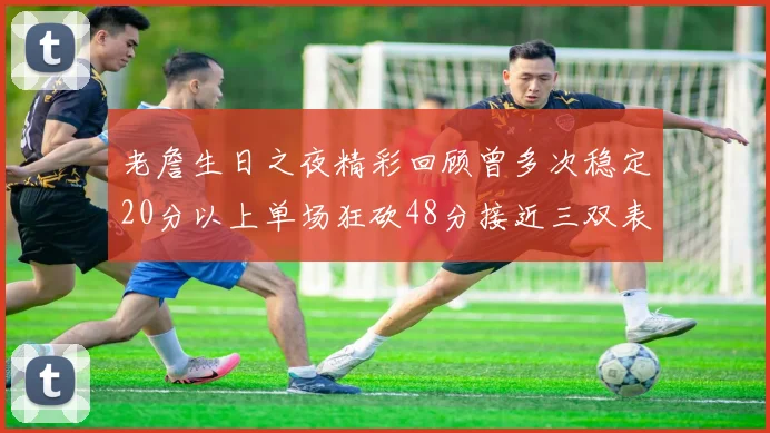 老詹生日之夜精彩回顾曾多次稳定20分以上单场狂砍48分接近三双表现
