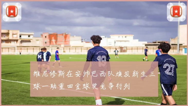 维尼修斯在安帅巴西队焕发新生三球一助重回金球奖竞争行列
