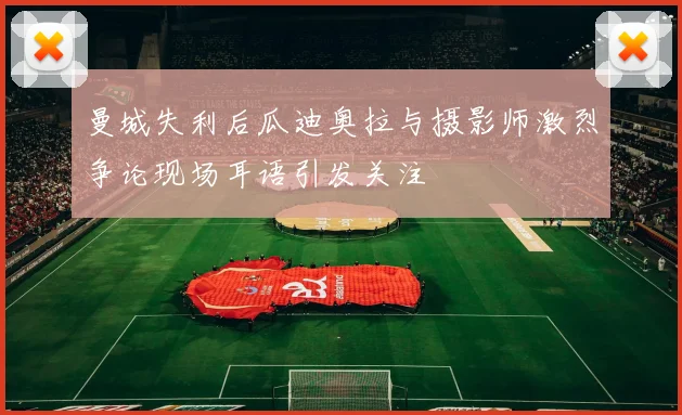 曼城失利后瓜迪奥拉与摄影师激烈争论现场耳语引发关注