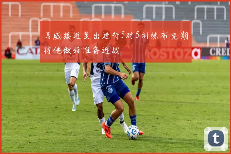 马威接近复出进行5对5训练布克期待他做好准备迎战