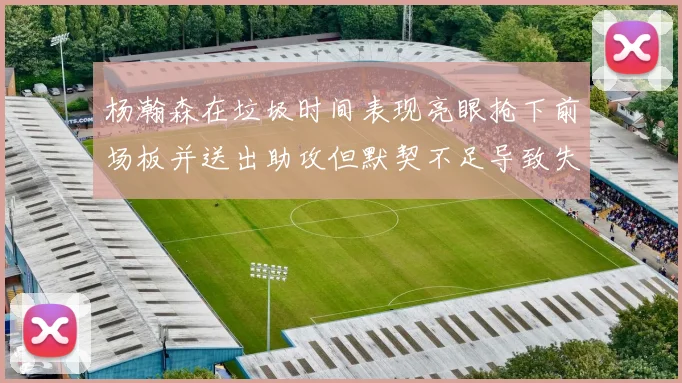杨瀚森在垃圾时间表现亮眼抢下前场板并送出助攻但默契不足导致失误