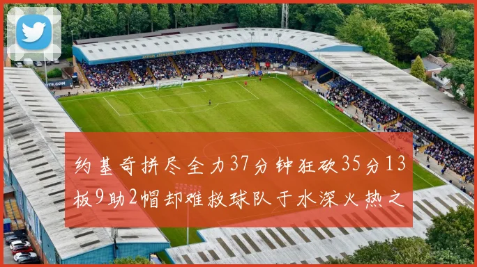 约基奇拼尽全力37分钟狂砍35分13板9助2帽却难救球队于水深火热之中