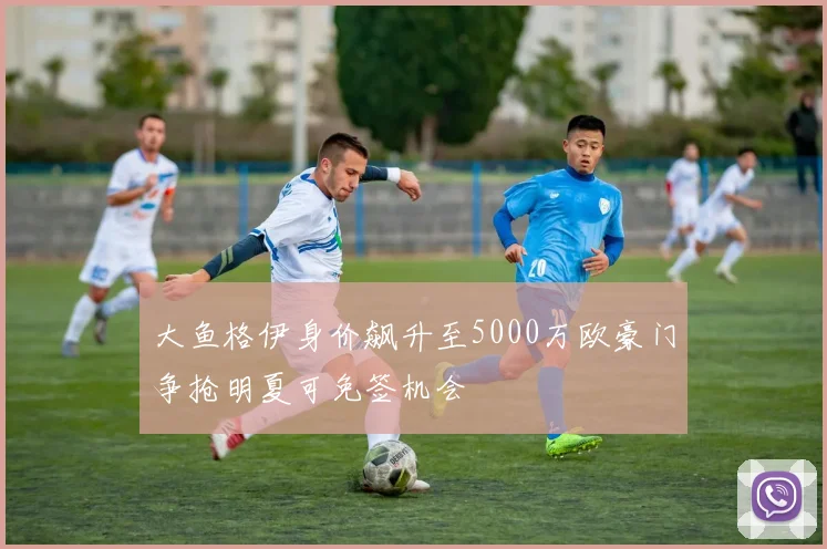 大鱼格伊身价飙升至5000万欧豪门争抢明夏可免签机会