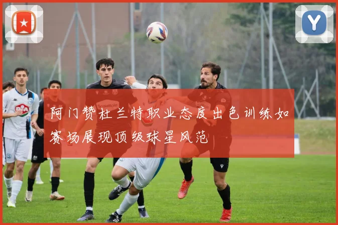 阿门赞杜兰特职业态度出色训练如赛场展现顶级球星风范