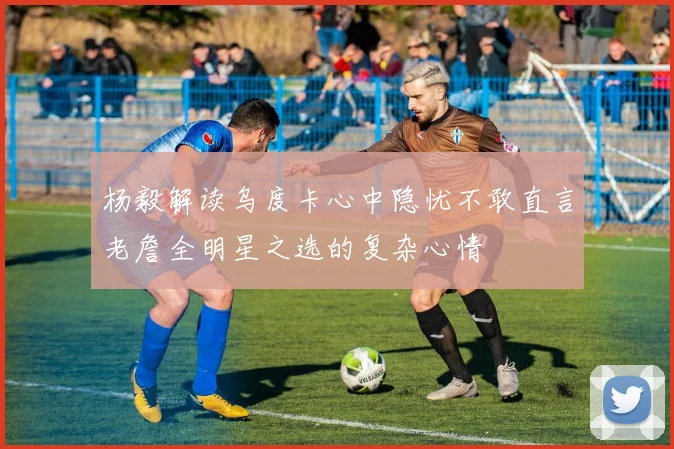 杨毅解读乌度卡心中隐忧不敢直言老詹全明星之选的复杂心情