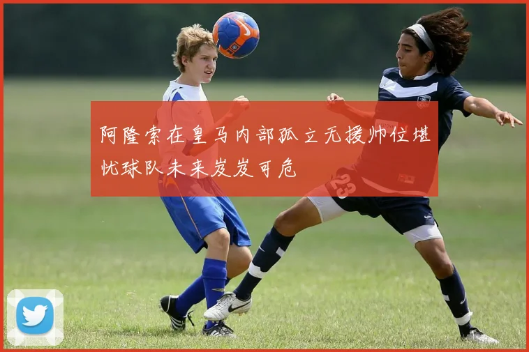阿隆索在皇马内部孤立无援帅位堪忧球队未来岌岌可危