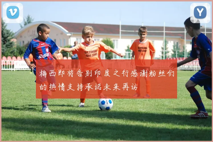 梅西即将告别印度之行感谢粉丝们的热情支持承诺未来再访