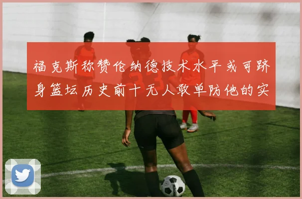 福克斯称赞伦纳德技术水平或可跻身篮坛历史前十无人敢单防他的实力