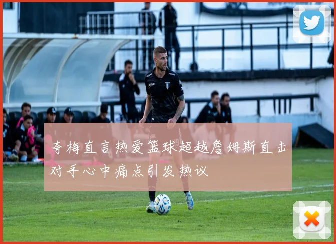 夸梅直言热爱篮球超越詹姆斯直击对手心中痛点引发热议