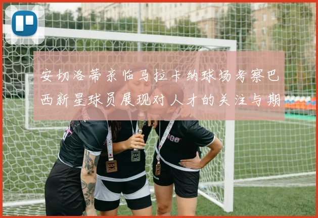 安切洛蒂亲临马拉卡纳球场考察巴西新星球员展现对人才的关注与期待