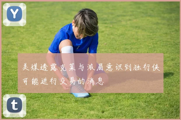 美媒透露克莱与浓眉意识到独行侠可能进行交易的消息