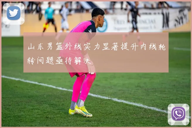 山东男篮外线实力显著提升内线轮转问题亟待解决