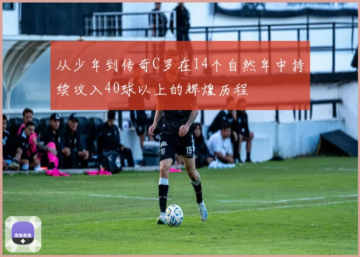 从少年到传奇C罗在14个自然年中持续攻入40球以上的辉煌历程