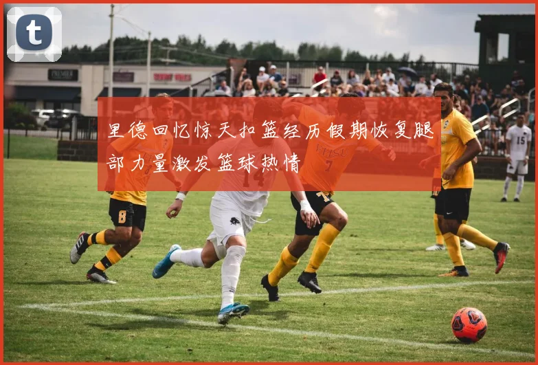 里德回忆惊天扣篮经历假期恢复腿部力量激发篮球热情