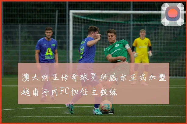 澳大利亚传奇球员科威尔正式加盟越南河内FC担任主教练