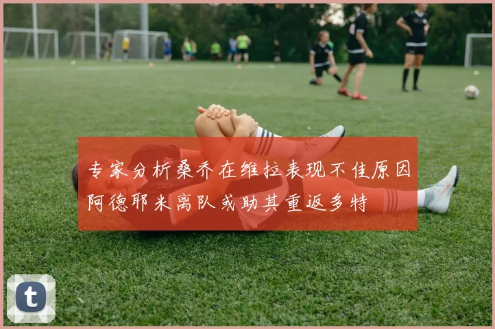专家分析桑乔在维拉表现不佳原因阿德耶米离队或助其重返多特