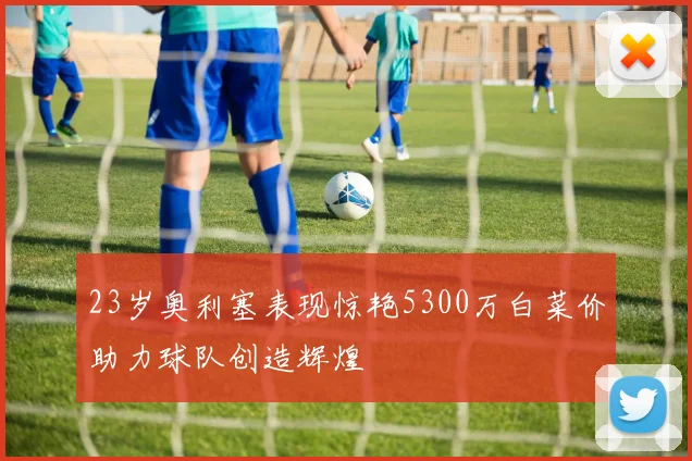 23岁奥利塞表现惊艳5300万白菜价助力球队创造辉煌