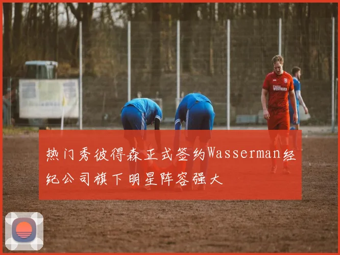热门秀彼得森正式签约Wasserman经纪公司旗下明星阵容强大