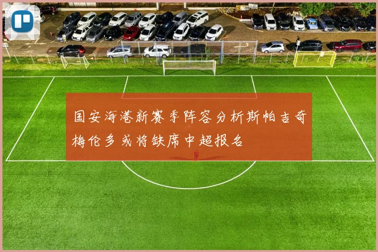 国安海港新赛季阵容分析斯帕吉奇梅伦多或将缺席中超报名