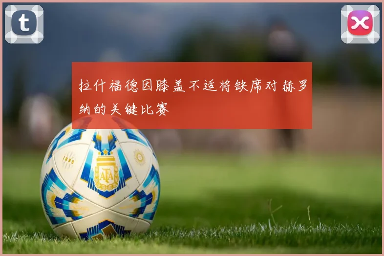 拉什福德因膝盖不适将缺席对赫罗纳的关键比赛