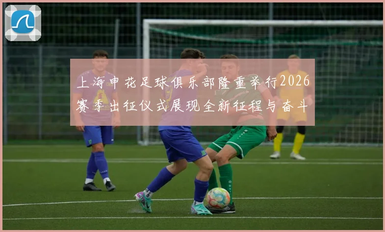 上海申花足球俱乐部隆重举行2026赛季出征仪式展现全新征程与奋斗目标