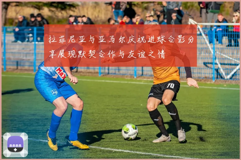 拉菲尼亚与亚马尔庆祝进球合影分享展现默契合作与友谊之情