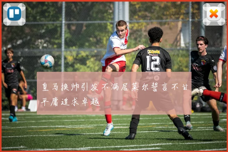 皇马换帅引发不满居莱尔誓言不甘平庸追求卓越