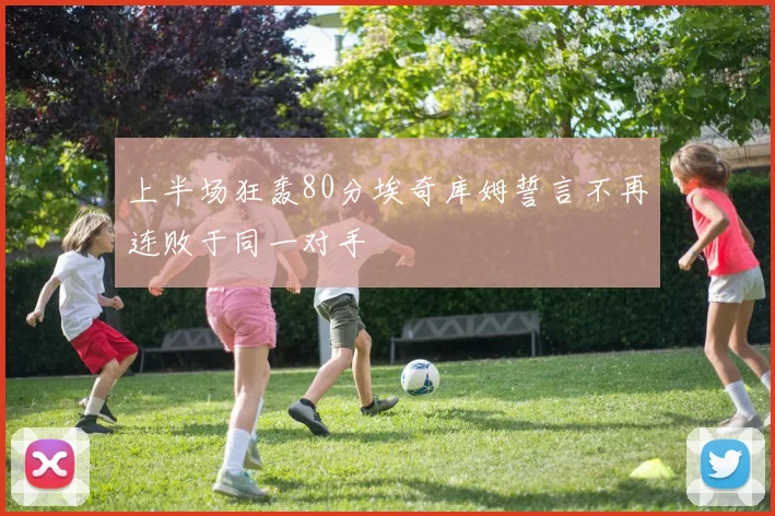 上半场狂轰80分埃奇库姆誓言不再连败于同一对手
