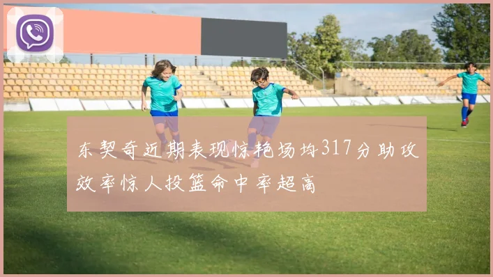 东契奇近期表现惊艳场均317分助攻效率惊人投篮命中率超高