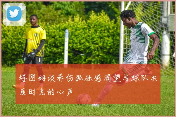 塔图姆谈养伤孤独感渴望与球队共度时光的心声