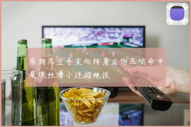 布朗尼左手变向转身后仰压哨命中展现丝滑小连招绝技
