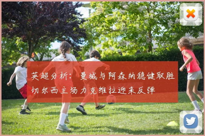 英超分析：曼城与阿森纳稳健取胜切尔西主场力克维拉迎来反弹