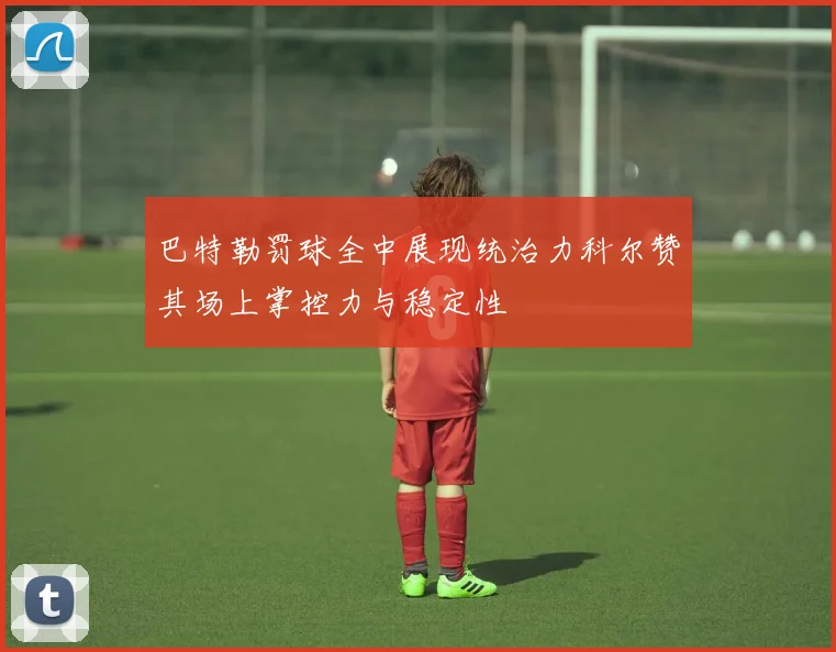 巴特勒罚球全中展现统治力科尔赞其场上掌控力与稳定性
