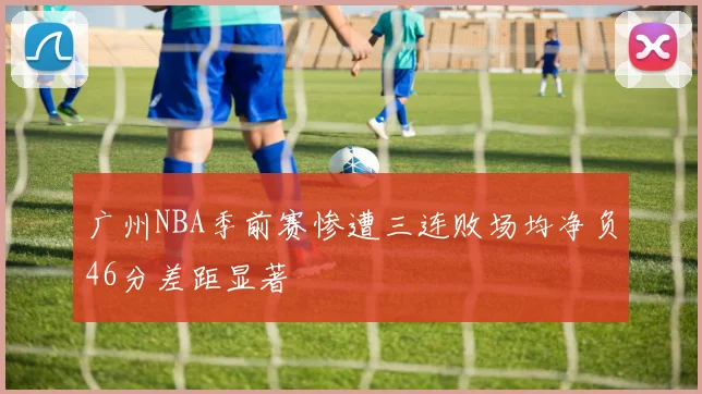 广州NBA季前赛惨遭三连败场均净负46分差距显著