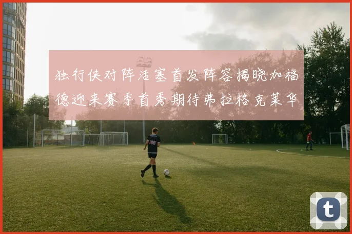 独行侠对阵活塞首发阵容揭晓加福德迎来赛季首秀期待弗拉格克莱华盛顿克里斯蒂表现