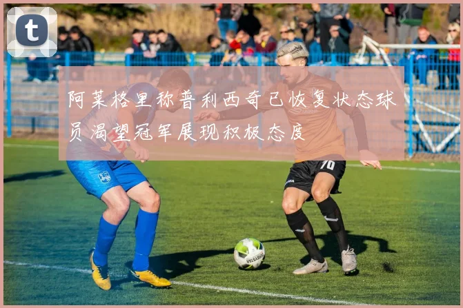 阿莱格里称普利西奇已恢复状态球员渴望冠军展现积极态度