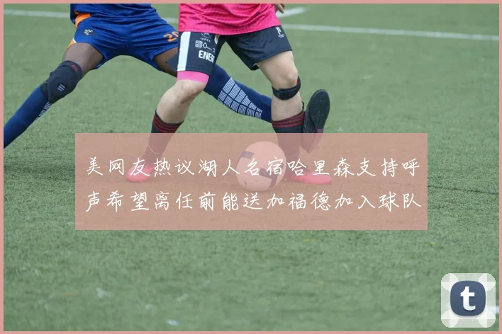 美网友热议湖人名宿哈里森支持呼声希望离任前能送加福德加入球队