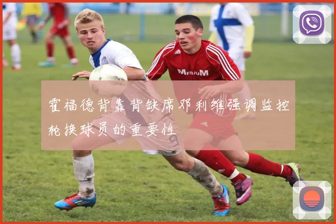 霍福德背靠背缺席邓利维强调监控轮换球员的重要性