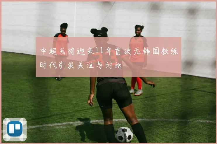 中超或将迎来11年首次无韩国教练时代引发关注与讨论
