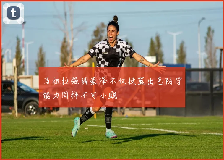 马祖拉强调豪泽不仅投篮出色防守能力同样不可小觑